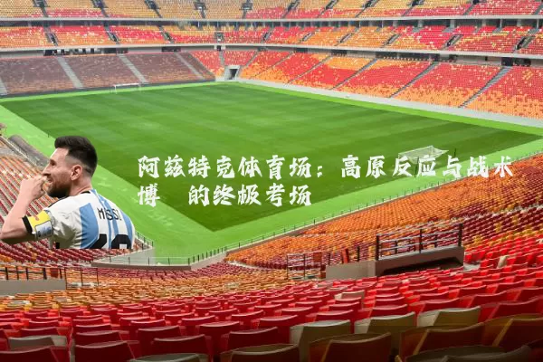 阿兹特克体育场:高原反应与战术博弈的终极考场