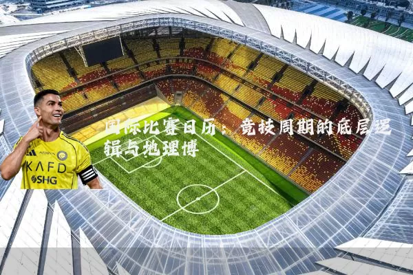 国际比赛日历:竞技周期的底层逻辑与地理博弈